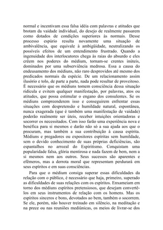normal e incentivam essa falsa idéia com palavras e atitudes que
brotam da vaidade individual, do desejo de realmente passarem
como dotados de condições superiores às normais. Desse
processo espúrio resulta novamente uma situação de
ambivalência, que equivale à ambigüidade, neutralizando os
possíveis efeitos de um entendimento frustrado. Quando a
ingenuidade dos interlocutores chega às raias do absurdo e eles
crêem nos poderes do médium, tornam-se crentes inúteis,
dominados por uma subserviência medrosa. Essa a causa do
endeusamento dos médiuns, não raro desprovidos até mesmo dos
predicados normais da espécie. De um relacionamento assim
ilusório e tolo, de parte a parte, nada pode resultar de proveitoso.
É necessário que os médiuns tomem consciência dessa situação
ridícula e evitem qualquer manifestação, por palavras, atos ou
atitudes, que possa estimular o engano dos consulentes. Se os
médiuns compreenderem isso e conseguirem enfrentar essas
situações com despretensão e humildade natural, espontânea,
nunca exagerada (que é também uma manifestação de vaidade)
poderão realmente ser úteis, receber intuições orientadoras e
socorrer os necessitados. Com isso farão uma experiência nova e
benéfica para si mesmos e darão não só a sua ajuda aos que o
procuram, mas também a sua contribuição à causa espírita.
Médiuns e pregadores ou expositores espíritas sem humildade,
sem o devido conhecimento de suas próprias deficiências, são
espantalhos no arrozal do Espiritismo. Conquistam uma
popularidade falsa, glória mentirosa e nada fazem de bem, nem a
si mesmos nem aos outros. Seus sucessos são aparentes e
efêmeros, mas a derrota moral que representam perdurará em
seus espíritos e em suas consciências.
    Para que o médium consiga superar essas dificuldades da
relação com o público, é necessário que haja, primeiro, superado
as dificuldades de suas relações com os espíritos. Enxameiam em
torno dos médiuns espíritos pretensiosos, que desejam convertê-
los em seus instrumentos de relação com os homens. Mas os
espíritos sinceros e bons, devotados ao bem, também o socorrem.
Se ele, porém, não houver treinado em silêncio, na meditação e
na prece ou nas reuniões mediúnicas, os meios de livrar-se dos
 