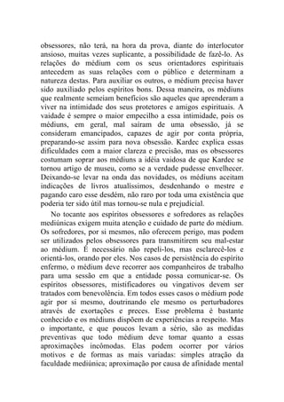obsessores, não terá, na hora da prova, diante do interlocutor
ansioso, muitas vezes suplicante, a possibilidade de fazê-lo. As
relações do médium com os seus orientadores espirituais
antecedem as suas relações com o público e determinam a
natureza destas. Para auxiliar os outros, o médium precisa haver
sido auxiliado pelos espíritos bons. Dessa maneira, os médiuns
que realmente semeiam benefícios são aqueles que aprenderam a
viver na intimidade dos seus protetores e amigos espirituais. A
vaidade é sempre o maior empecilho a essa intimidade, pois os
médiuns, em geral, mal saíram de uma obsessão, já se
consideram emancipados, capazes de agir por conta própria,
preparando-se assim para nova obsessão. Kardec explica essas
dificuldades com a maior clareza e precisão, mas os obsessores
costumam soprar aos médiuns a idéia vaidosa de que Kardec se
tornou artigo de museu, como se a verdade pudesse envelhecer.
Deixando-se levar na onda das novidades, os médiuns aceitam
indicações de livros atualíssimos, desdenhando o mestre e
pagando caro esse desdém, não raro por toda uma existência que
poderia ter sido útil mas tornou-se nula e prejudicial.
    No tocante aos espíritos obsessores e sofredores as relações
mediúnicas exigem muita atenção e cuidado de parte do médium.
Os sofredores, por si mesmos, não oferecem perigo, mas podem
ser utilizados pelos obsessores para transmitirem seu mal-estar
ao médium. É necessário não repeli-los, mas esclarecê-los e
orientá-los, orando por eles. Nos casos de persistência do espírito
enfermo, o médium deve recorrer aos companheiros de trabalho
para uma sessão em que a entidade possa comunicar-se. Os
espíritos obsessores, mistificadores ou vingativos devem ser
tratados com benevolência. Em todos esses casos o médium pode
agir por si mesmo, doutrinando ele mesmo os perturbadores
através de exortações e preces. Esse problema é bastante
conhecido e os médiuns dispõem de experiências a respeito. Mas
o importante, e que poucos levam a sério, são as medidas
preventivas que todo médium deve tomar quanto a essas
aproximações incômodas. Elas podem ocorrer por vários
motivos e de formas as mais variadas: simples atração da
faculdade mediúnica; aproximação por causa de afinidade mental
 