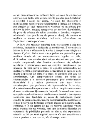 ou de preocupações do médium; laços afetivos de existências
anteriores ou desta, ação de um espírito protetor para beneficiar
o sofredor e assim por diante. No caso dos obsessores e
mistificadores pode ser para experimentar a firmeza do médium,
por atração de seus pensamentos vaidosos ou maldosos; por
motivo de ódios antigos; perseguição por motivos doutrinários,
de parte de adeptos de seitas contrárias à doutrina; vingança
relacionada com problemas do passado; desejo de arrastar o
médium a outros caminhos espirituais, afastando-o do
Espiritismo e assim por diante.
    O Livro dos Médiuns esclarece bem este assunto a que nos
referimos, indicando a variedade de motivações. É necessária a
leitura do livro A Obsessão de Kardec e pesquisas na coleção da
Revista Espírita. Todos esses casos podem ser prevenidos pelo
médium através de um comportamento regular na vida,
dedicando-se aos estudos doutrinários sistemáticos para mais
ampla compreensão das funções mediúnicas. As relações
regulares e permanentes com os espíritos orientadores, no
interesse de bem servir a todos os espíritos necessitados, de
qualquer ordem, e particularmente a freqüência às sessões, com
inteira disposição de atender a todos os espíritos que dele se
aproximarem. Um comportamento cristão em todas as
circunstâncias e o interesse permanente pelo conhecimento
doutrinário é o melhor preventivo para todas essas
aproximações, que geralmente são oportunidades de serviço,
despertando o médium para maior e melhor cumprimento de seus
deveres mediúnicos. Quanto mais dedicado for o médium às suas
obrigações mediúnicas, mais equilibrado se sentirá e mais apto a
solucionar com facilidade os casos de perturbação. Evitar
estados de inconformação, tristeza e aborrecimento, mantendo-se
o mais possível na disposição de tudo encarar com naturalidade,
confiança e fé, na certeza de que os poderes superiores velam
pelas criaturas de boa-vontade, mas sem otimismos ilusórios ou
esperanças de privilégios pessoais no trânsito das experiências
terrenas. A Lei do Amor rege o Universo. Os que aprenderam a
amar e perdoar, a orar e servir, não têm o que temer.
 
