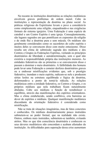 No tocante às instituições doutrinárias as relações mediúnicas
envolvem graves problemas de ordem moral. Cabe às
instituições a representação da doutrina no plano social. As
práticas religiosas do Espiritismo levam o povo a considerá-lo
como simplesmente uma religião, enquadrando-o nas exigências
formais do sistema igrejeiro. Uma Federação é uma espécie de
catedral e um Centro Espírita é uma igreja. Conseqüentemente,
são lugares sagrados em que pontificam os expoentes da religião
e de onde flui a doutrina pura e sem mácula. Os médiuns são
geralmente considerados como os sacerdotes do culto espírita e
muitos deles se convencem disso com muito entusiasmo. Disso
resulta um clima de submissão sagrada dos médiuns e dos
Centros e Grupos às Federações Espíritas, violando os princípios
doutrinários de liberdade e autodeterminação, sem o qual não
existiria a responsabilidade própria das instituições menores. As
entidades federativas são as primeiras a se convencerem disso e
passam a dominar o meio doutrinário. A falibilidade dos homens
pode levar uma Federação a cometer deslizes doutrinários graves
ou a endossar mistificações evidentes que, sob o prestígio
federativo, inundam o meio espírita, radicam-se nele e produzem
sérias lesões na estrutura equilibrada e lógica da doutrina,
deformando-a a ponto de torná-la ridícula. As relações
mediúnicas entre a entidade federativa, os Centros e Grupos, e os
próprios médiuns que nela trabalham ficam naturalmente
abaladas. Cabe aos médiuns a função de restabelecer o
equilíbrio, através das manifestações dos espíritos orientadores.
Mas o clima estabelecido, sendo conflitivo, cria barreiras ao
dever de espíritos e médiuns. Qualquer manifestação mediúnica
discordante da orientação federativa é considerada como
mistificação.
    Não se trata de situações imaginárias, mas de fatos concretos
e conhecidos. Os médiuns doutrinariamente pouco instruídos
submetem-se ao poder formal, que na realidade não existe.
Outros, embora mais instruídos, submetem-se também, evitando
atritos. Mas os que têm consciência doutrinária e conhecem os
seus deveres mediúnicos não concordam e acabam afastados da
instituição. As dificuldades para superação dessa crise aumentam
 