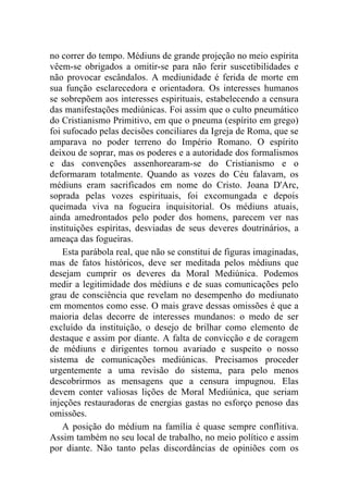 no correr do tempo. Médiuns de grande projeção no meio espírita
vêem-se obrigados a omitir-se para não ferir suscetibilidades e
não provocar escândalos. A mediunidade é ferida de morte em
sua função esclarecedora e orientadora. Os interesses humanos
se sobrepõem aos interesses espirituais, estabelecendo a censura
das manifestações mediúnicas. Foi assim que o culto pneumático
do Cristianismo Primitivo, em que o pneuma (espírito em grego)
foi sufocado pelas decisões conciliares da Igreja de Roma, que se
amparava no poder terreno do Império Romano. O espírito
deixou de soprar, mas os poderes e a autoridade dos formalismos
e das convenções assenhorearam-se do Cristianismo e o
deformaram totalmente. Quando as vozes do Céu falavam, os
médiuns eram sacrificados em nome do Cristo. Joana D'Arc,
soprada pelas vozes espirituais, foi excomungada e depois
queimada viva na fogueira inquisitorial. Os médiuns atuais,
ainda amedrontados pelo poder dos homens, parecem ver nas
instituições espíritas, desviadas de seus deveres doutrinários, a
ameaça das fogueiras.
    Esta parábola real, que não se constitui de figuras imaginadas,
mas de fatos históricos, deve ser meditada pelos médiuns que
desejam cumprir os deveres da Moral Mediúnica. Podemos
medir a legitimidade dos médiuns e de suas comunicações pelo
grau de consciência que revelam no desempenho do mediunato
em momentos como esse. O mais grave dessas omissões é que a
maioria delas decorre de interesses mundanos: o medo de ser
excluído da instituição, o desejo de brilhar como elemento de
destaque e assim por diante. A falta de convicção e de coragem
de médiuns e dirigentes tornou avariado e suspeito o nosso
sistema de comunicações mediúnicas. Precisamos proceder
urgentemente a uma revisão do sistema, para pelo menos
descobrirmos as mensagens que a censura impugnou. Elas
devem conter valiosas lições de Moral Mediúnica, que seriam
injeções restauradoras de energias gastas no esforço penoso das
omissões.
    A posição do médium na família é quase sempre conflitiva.
Assim também no seu local de trabalho, no meio político e assim
por diante. Não tanto pelas discordâncias de opiniões com os
 