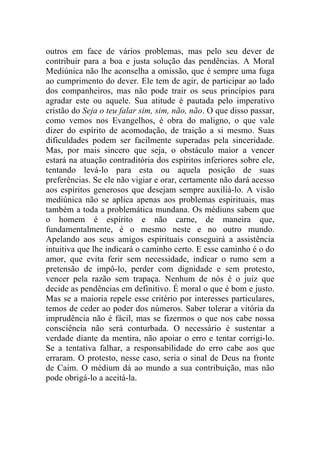outros em face de vários problemas, mas pelo seu dever de
contribuir para a boa e justa solução das pendências. A Moral
Mediúnica não lhe aconselha a omissão, que é sempre uma fuga
ao cumprimento do dever. Ele tem de agir, de participar ao lado
dos companheiros, mas não pode trair os seus princípios para
agradar este ou aquele. Sua atitude é pautada pelo imperativo
cristão do Seja o teu falar sim, sim, não, não. O que disso passar,
como vemos nos Evangelhos, é obra do maligno, o que vale
dizer do espírito de acomodação, de traição a si mesmo. Suas
dificuldades podem ser facilmente superadas pela sinceridade.
Mas, por mais sincero que seja, o obstáculo maior a vencer
estará na atuação contraditória dos espíritos inferiores sobre ele,
tentando levá-lo para esta ou aquela posição de suas
preferências. Se ele não vigiar e orar, certamente não dará acesso
aos espíritos generosos que desejam sempre auxiliá-lo. A visão
mediúnica não se aplica apenas aos problemas espirituais, mas
também a toda a problemática mundana. Os médiuns sabem que
o homem é espírito e não carne, de maneira que,
fundamentalmente, é o mesmo neste e no outro mundo.
Apelando aos seus amigos espirituais conseguirá a assistência
intuitiva que lhe indicará o caminho certo. E esse caminho é o do
amor, que evita ferir sem necessidade, indicar o rumo sem a
pretensão de impô-lo, perder com dignidade e sem protesto,
vencer pela razão sem trapaça. Nenhum de nós é o juiz que
decide as pendências em definitivo. É moral o que é bom e justo.
Mas se a maioria repele esse critério por interesses particulares,
temos de ceder ao poder dos números. Saber tolerar a vitória da
imprudência não é fácil, mas se fizermos o que nos cabe nossa
consciência não será conturbada. O necessário é sustentar a
verdade diante da mentira, não apoiar o erro e tentar corrigi-lo.
Se a tentativa falhar, a responsabilidade do erro cabe aos que
erraram. O protesto, nesse caso, seria o sinal de Deus na fronte
de Caim. O médium dá ao mundo a sua contribuição, mas não
pode obrigá-lo a aceitá-la.
 