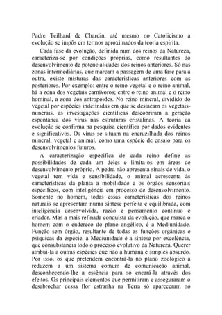 Padre Teilhard de Chardin, até mesmo no Catolicismo a
evolução se impôs em termos aproximados da teoria espírita.
    Cada fase da evolução, definida num dos reinos da Natureza,
caracteriza-se por condições próprias, como resultantes do
desenvolvimento de potencialidades dos reinos anteriores. Só nas
zonas intermediárias, que marcam a passagem de uma fase para a
outra, existe misturas das características anteriores com as
posteriores. Por exemplo: entre o reino vegetal e o reino animal,
há a zona dos vegetais carnívoros; entre o reino animal e o reino
hominal, a zona dos antropóides. No reino mineral, dividido do
vegetal por espécies indefinidas em que se destacam os vegetais-
minerais, as investigações científicas descobriram a geração
espontânea dos vírus nas estruturas cristalinas. A teoria da
evolução se confirma na pesquisa científica por dados evidentes
e significativos. Os vírus se situam na encruzilhada dos reinos
mineral, vegetal e animal, como uma espécie de ensaio para os
desenvolvimentos futuros.
    A caracterização específica de cada reino define as
possibilidades de cada um deles e limita-os em áreas de
desenvolvimento próprio. A pedra não apresenta sinais de vida, o
vegetal tem vida e sensibilidade, o animal acrescenta às
características da planta a mobilidade e os órgãos sensoriais
específicos, com inteligência em processo de desenvolvimento.
Somente no homem, todas essas características dos reinos
naturais se apresentam numa síntese perfeita e equilibrada, com
inteligência desenvolvida, razão e pensamento contínuo e
criador. Mas a mais refinada conquista da evolução, que marca o
homem com o endereço do plano angélico, é a Mediunidade.
Função sem órgão, resultante de todas as funções orgânicas e
psíquicas da espécie, a Mediunidade é a síntese por excelência,
que consubstancia todo o processo evolutivo da Natureza. Querer
atribuí-la a outras espécies que não a humana é simples absurdo.
Por isso, os que pretendem encontrá-la no plano zoológico a
reduzem a um sistema comum de comunicação animal,
desconhecendo-lhe a essência para só encará-la através dos
efeitos. Os principais elementos que permitiram e asseguraram o
desabrochar dessa flor estranha na Terra só apareceram no
 