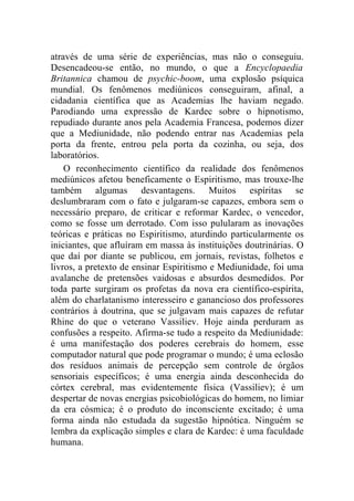 através de uma série de experiências, mas não o conseguiu.
Desencadeou-se então, no mundo, o que a Encyclopaedia
Britannica chamou de psychic-boom, uma explosão psíquica
mundial. Os fenômenos mediúnicos conseguiram, afinal, a
cidadania científica que as Academias lhe haviam negado.
Parodiando uma expressão de Kardec sobre o hipnotismo,
repudiado durante anos pela Academia Francesa, podemos dizer
que a Mediunidade, não podendo entrar nas Academias pela
porta da frente, entrou pela porta da cozinha, ou seja, dos
laboratórios.
    O reconhecimento científico da realidade dos fenômenos
mediúnicos afetou beneficamente o Espiritismo, mas trouxe-lhe
também algumas desvantagens. Muitos espíritas se
deslumbraram com o fato e julgaram-se capazes, embora sem o
necessário preparo, de criticar e reformar Kardec, o vencedor,
como se fosse um derrotado. Com isso pulularam as inovações
teóricas e práticas no Espiritismo, aturdindo particularmente os
iniciantes, que afluíram em massa às instituições doutrinárias. O
que daí por diante se publicou, em jornais, revistas, folhetos e
livros, a pretexto de ensinar Espiritismo e Mediunidade, foi uma
avalanche de pretensões vaidosas e absurdos desmedidos. Por
toda parte surgiram os profetas da nova era científico-espírita,
além do charlatanismo interesseiro e ganancioso dos professores
contrários à doutrina, que se julgavam mais capazes de refutar
Rhine do que o veterano Vassiliev. Hoje ainda perduram as
confusões a respeito. Afirma-se tudo a respeito da Mediunidade:
é uma manifestação dos poderes cerebrais do homem, esse
computador natural que pode programar o mundo; é uma eclosão
dos resíduos animais de percepção sem controle de órgãos
sensoriais específicos; é uma energia ainda desconhecida do
córtex cerebral, mas evidentemente física (Vassiliev); é um
despertar de novas energias psicobiológicas do homem, no limiar
da era cósmica; é o produto do inconsciente excitado; é uma
forma ainda não estudada da sugestão hipnótica. Ninguém se
lembra da explicação simples e clara de Kardec: é uma faculdade
humana.
 