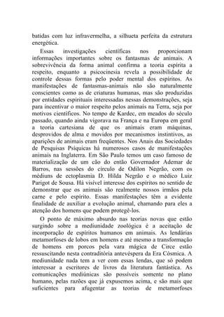batidas com luz infravermelha, a silhueta perfeita da estrutura
energética.
    Essas    investigações     científicas   nos    proporcionam
informações importantes sobre os fantasmas de animais. A
sobrevivência da forma animal confirma a teoria espírita a
respeito, enquanto a psicocinesia revela a possibilidade de
controle dessas formas pelo poder mental dos espíritos. As
manifestações de fantasmas-animais não são naturalmente
conscientes como as de criaturas humanas, mas são produzidas
por entidades espirituais interessadas nessas demonstrações, seja
para incentivar o maior respeito pelos animais na Terra, seja por
motivos científicos. No tempo de Kardec, em meados do século
passado, quando ainda vigorava na França e na Europa em geral
a teoria cartesiana de que os animais eram máquinas,
desprovidos de alma e movidos por mecanismos instintivos, as
aparições de animais eram freqüentes. Nos Anais das Sociedades
de Pesquisas Psíquicas há numerosos casos de manifestações
animais na Inglaterra. Em São Paulo temos um caso famoso de
materialização de um cão do então Governador Ademar de
Barros, nas sessões do círculo de Odilon Negrão, com os
médiuns de ectoplasmia D. Hilda Negrão e o médico Luiz
Parigot de Sousa. Há visível interesse dos espíritos no sentido de
demonstrar que os animais são realmente nossos irmãos pela
carne e pelo espírito. Essas manifestações têm a evidente
finalidade de auxiliar a evolução animal, chamando para eles a
atenção dos homens que podem protegê-los.
    O ponto de máximo absurdo nas teorias novas que estão
surgindo sobre a mediunidade zoológica é a aceitação de
incorporação de espíritos humanos em animais. As lendárias
metamorfoses de lobos em homens e até mesmo a transformação
de homens em porcos pela vara mágica de Circe estão
ressuscitando nesta contraditória antevéspera da Era Cósmica. A
mediunidade nada tem a ver com essas lendas, que só podem
interessar a escritores de livros da literatura fantástica. As
comunicações mediúnicas são possíveis somente no plano
humano, pelas razões que já expusemos acima, e são mais que
suficientes para afugentar as teorias de metamorfoses
 