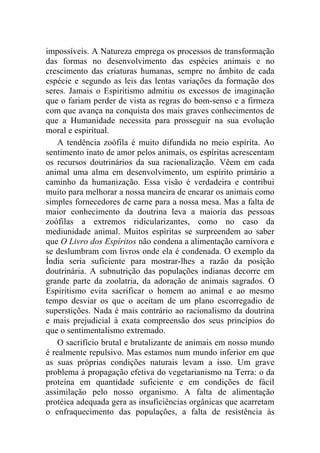 impossíveis. A Natureza emprega os processos de transformação
das formas no desenvolvimento das espécies animais e no
crescimento das criaturas humanas, sempre no âmbito de cada
espécie e segundo as leis das lentas variações da formação dos
seres. Jamais o Espiritismo admitiu os excessos de imaginação
que o fariam perder de vista as regras do bom-senso e a firmeza
com que avança na conquista dos mais graves conhecimentos de
que a Humanidade necessita para prosseguir na sua evolução
moral e espiritual.
    A tendência zoófila é muito difundida no meio espírita. Ao
sentimento inato de amor pelos animais, os espíritas acrescentam
os recursos doutrinários da sua racionalização. Vêem em cada
animal uma alma em desenvolvimento, um espírito primário a
caminho da humanização. Essa visão é verdadeira e contribui
muito para melhorar a nossa maneira de encarar os animais como
simples fornecedores de carne para a nossa mesa. Mas a falta de
maior conhecimento da doutrina leva a maioria das pessoas
zoófilas a extremos ridicularizantes, como no caso da
mediunidade animal. Muitos espíritas se surpreendem ao saber
que O Livro dos Espíritos não condena a alimentação carnívora e
se deslumbram com livros onde ela é condenada. O exemplo da
Índia seria suficiente para mostrar-lhes a razão da posição
doutrinária. A subnutrição das populações indianas decorre em
grande parte da zoolatria, da adoração de animais sagrados. O
Espiritismo evita sacrificar o homem ao animal e ao mesmo
tempo desviar os que o aceitam de um plano escorregadio de
superstições. Nada é mais contrário ao racionalismo da doutrina
e mais prejudicial à exata compreensão dos seus princípios do
que o sentimentalismo extremado.
    O sacrifício brutal e brutalizante de animais em nosso mundo
é realmente repulsivo. Mas estamos num mundo inferior em que
as suas próprias condições naturais levam a isso. Um grave
problema à propagação efetiva do vegetarianismo na Terra: o da
proteína em quantidade suficiente e em condições de fácil
assimilação pelo nosso organismo. A falta de alimentação
protéica adequada gera as insuficiências orgânicas que acarretam
o enfraquecimento das populações, a falta de resistência às
 