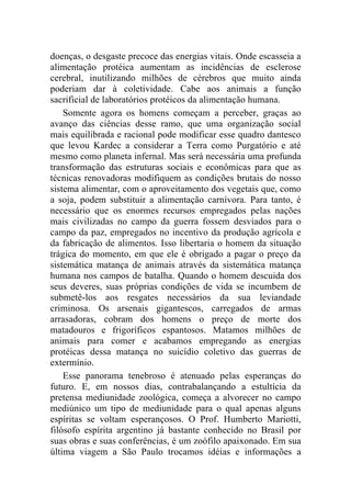 doenças, o desgaste precoce das energias vitais. Onde escasseia a
alimentação protéica aumentam as incidências de esclerose
cerebral, inutilizando milhões de cérebros que muito ainda
poderiam dar à coletividade. Cabe aos animais a função
sacrificial de laboratórios protéicos da alimentação humana.
    Somente agora os homens começam a perceber, graças ao
avanço das ciências desse ramo, que uma organização social
mais equilibrada e racional pode modificar esse quadro dantesco
que levou Kardec a considerar a Terra como Purgatório e até
mesmo como planeta infernal. Mas será necessária uma profunda
transformação das estruturas sociais e econômicas para que as
técnicas renovadoras modifiquem as condições brutais do nosso
sistema alimentar, com o aproveitamento dos vegetais que, como
a soja, podem substituir a alimentação carnívora. Para tanto, é
necessário que os enormes recursos empregados pelas nações
mais civilizadas no campo da guerra fossem desviados para o
campo da paz, empregados no incentivo da produção agrícola e
da fabricação de alimentos. Isso libertaria o homem da situação
trágica do momento, em que ele é obrigado a pagar o preço da
sistemática matança de animais através da sistemática matança
humana nos campos de batalha. Quando o homem descuida dos
seus deveres, suas próprias condições de vida se incumbem de
submetê-los aos resgates necessários da sua leviandade
criminosa. Os arsenais gigantescos, carregados de armas
arrasadoras, cobram dos homens o preço de morte dos
matadouros e frigoríficos espantosos. Matamos milhões de
animais para comer e acabamos empregando as energias
protéicas dessa matança no suicídio coletivo das guerras de
extermínio.
    Esse panorama tenebroso é atenuado pelas esperanças do
futuro. E, em nossos dias, contrabalançando a estultícia da
pretensa mediunidade zoológica, começa a alvorecer no campo
mediúnico um tipo de mediunidade para o qual apenas alguns
espíritas se voltam esperançosos. O Prof. Humberto Mariotti,
filósofo espírita argentino já bastante conhecido no Brasil por
suas obras e suas conferências, é um zoófilo apaixonado. Em sua
última viagem a São Paulo trocamos idéias e informações a
 