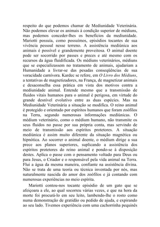 respeito do que podemos chamar de Mediunidade Veterinária.
Não podemos elevar os animais à condição superior de médiuns,
mas podemos conceder-lhes os benefícios da mediunidade.
Mariotti possuía, como possuímos, episódios tocantes de sua
vivência pessoal nesse terreno. A assistência mediúnica aos
animais é possível e grandemente proveitosa. O animal doente
pode ser socorrido por passes e preces e até mesmo com os
recursos da água fluidificada. Os médiuns veterinários, médiuns
que se especializassem no tratamento de animais, ajudariam a
Humanidade a livrar-se das pesadas conseqüências de sua
voracidade carnívora. Kardec se refere, em O Livro dos Médiuns,
a tentativas de magnetizadores, na França, de magnetizar animais
e desaconselha essa prática em vista dos motivos contra a
mediunidade animal. Entende mesmo que a transmissão de
fluidos vitais humanos para o animal é perigosa, em virtude do
grande desnível evolutivo entre as duas espécies. Mas na
Mediunidade Veterinária a situação se modifica. O reino animal
é protegido e orientado por espíritos humanos que foram zoófilos
na Terra, segundo numerosas informações mediúnicas. O
médium veterinário, como o médium humano, não transmite os
seus fluidos no passe por sua própria conta, mas servindo de
meio de transmissão aos espíritos protetores. A situação
mediúnica é assim muito diferente da situação magnética ou
hipnótica. Ao socorrer o animal doente, o médium dirige a sua
prece aos planos superiores, suplicando a assistência dos
espíritos protetores do reino animal e pondo-se à disposição
destes. Aplica o passe com o pensamento voltado para Deus ou
para Jesus, o Criador e o responsável pela vida animal na Terra.
Flui a água da mesma maneira, confiante na assistência divina.
Não se trata de uma teoria ou técnica inventada por nós, mas
naturalmente nascida do amor dos zoófilos e já contando com
numerosas experiências no meio espírita.
    Mariotti contou-nos tocante episódio de um gato que se
afeiçoara a ele, ao qual socorreu várias vezes, e que na hora da
morte foi procurá-lo em seu leito, lambendo-lhe o rosto como
numa demonstração de gratidão ou pedido de ajuda, e expirando
ao seu lado. Tivemos experiência com uma cachorrinha pequinês
 