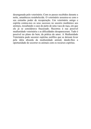 desenganada pelo veterinário. Com os passes recebidos durante a
noite, amanheceu restabelecida. O veterinário assustou-se com o
seu estranho poder de recuperação. Um veterinário amigo e
espírita contou-nos os seus sucessos no socorro mediúnico aos
animais, ressaltando o caso de parto de uma vaca de raça, em que
ele já se considerava fracassado. Recorreu à sua possível
mediunidade veterinária e as dificuldades desapareceram. Tudo é
possível no plano do bem, da prática do amor. A Mediunidade
Veterinária pode socorrer espíritas zoófilos que se deixam levar
pela idéia absurda da mediunidade animal, dando-lhes a
oportunidade de socorrer os animais com os recursos espíritas.
 
