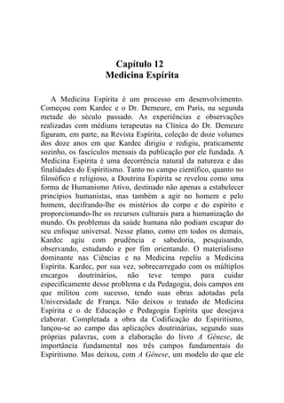 Capítulo 12
                    Medicina Espírita

    A Medicina Espírita é um processo em desenvolvimento.
Começou com Kardec e o Dr. Demeure, em Paris, na segunda
metade do século passado. As experiências e observações
realizadas com médiuns terapeutas na Clínica do Dr. Demeure
figuram, em parte, na Revista Espírita, coleção de doze volumes
dos doze anos em que Kardec dirigiu e redigiu, praticamente
sozinho, os fascículos mensais da publicação por ele fundada. A
Medicina Espírita é uma decorrência natural da natureza e das
finalidades do Espiritismo. Tanto no campo científico, quanto no
filosófico e religioso, a Doutrina Espírita se revelou como uma
forma de Humanismo Ativo, destinado não apenas a estabelecer
princípios humanistas, mas também a agir no homem e pelo
homem, decifrando-lhe os mistérios do corpo e do espírito e
proporcionando-lhe os recursos culturais para a humanização do
mundo. Os problemas da saúde humana não podiam escapar do
seu enfoque universal. Nesse plano, como em todos os demais,
Kardec agiu com prudência e sabedoria, pesquisando,
observando, estudando e por fim orientando. O materialismo
dominante nas Ciências e na Medicina repeliu a Medicina
Espírita. Kardec, por sua vez, sobrecarregado com os múltiplos
encargos doutrinários, não teve tempo para cuidar
especificamente desse problema e da Pedagogia, dois campos em
que militou com sucesso, tendo suas obras adotadas pela
Universidade de França. Não deixou o tratado de Medicina
Espírita e o de Educação e Pedagogia Espírita que desejava
elaborar. Completada a obra da Codificação do Espiritismo,
lançou-se ao campo das aplicações doutrinárias, segundo suas
próprias palavras, com a elaboração do livro A Gênese, de
importância fundamental nos três campos fundamentais do
Espiritismo. Mas deixou, com A Gênese, um modelo do que ele
 