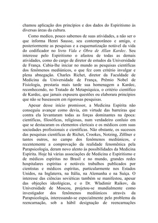 chamou aplicação dos princípios e dos dados do Espiritismo às
diversas áreas da cultura.
    Como medico, pouco sabemos de suas atividades, a não ser o
que informa Henri Sausse, seu contemporâneo e amigo, e
posteriormente as pesquisas e a esquematização notável da vida
do codificador no livro Vida e Obra de Allan Kardec. Seu
interesse pelo Espiritismo o afastou de todas as demais
atividades, como do cargo de diretor de estudos da Universidade
de França. Cabia-lhe iniciar no mundo as pesquisas científicas
dos fenômenos mediúnicos, o que fez com critério invulgar e
plena abnegação. Charles Richet, diretor da Faculdade de
Medicina da Universidade de França, Prêmio Nobel de
Fisiologia, prestaria mais tarde sua homenagem a Kardec,
reconhecendo, no Tratado de Metapsíquica, o critério científico
de Kardec, que jamais expusera questões ou elaborara princípios
que não se baseassem em rigorosas pesquisas.
    Apesar desse início promissor, a Medicina Espírita não
conseguiu avançar como devia, em virtude das barreiras que
contra ela levantaram todas as forças dominantes na época:
científicas, filosóficas, religiosas, num verdadeiro conluio em
que se destacaram os elementos clericais e os médicos com suas
sociedades profissionais e científicas. Não obstante, os sucessos
das pesquisas científicas de Richet, Crookes, Notzing, Zöllner e
tantos outros, no campo dos fenômenos mediúnicos, e
recentemente a comprovação da realidade fenomênica pela
Parapsicologia, deram novo alento às possibilidades da Medicina
Espírita. Hoje há várias associações de Medicina e Espiritismo e
de médicos espíritas no Brasil e no mundo, grandes redes
hospitalares espíritas e notáveis trabalhos publicados por
cientistas e médicos espíritas, particularmente nos Estados
Unidos, na Inglaterra, na Itália, na Alemanha e na Suíça. O
interesse das ciências soviéticas também se manifestou, apesar
das objeções ideológicas, e o Dr. Wladimir Raikov, da
Universidade de Moscou, projetou-se mundialmente como
investigador dos fenômenos mediúnicos através da
Parapsicologia, interessando-se especialmente pelo problema da
reencarnação, sob a hábil designação de reencarnações
 