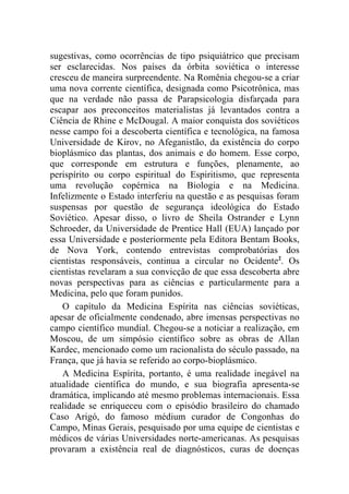 sugestivas, como ocorrências de tipo psiquiátrico que precisam
ser esclarecidas. Nos países da órbita soviética o interesse
cresceu de maneira surpreendente. Na Romênia chegou-se a criar
uma nova corrente científica, designada como Psicotrônica, mas
que na verdade não passa de Parapsicologia disfarçada para
escapar aos preconceitos materialistas já levantados contra a
Ciência de Rhine e McDougal. A maior conquista dos soviéticos
nesse campo foi a descoberta científica e tecnológica, na famosa
Universidade de Kirov, no Afeganistão, da existência do corpo
bioplásmico das plantas, dos animais e do homem. Esse corpo,
que corresponde em estrutura e funções, plenamente, ao
perispírito ou corpo espiritual do Espiritismo, que representa
uma revolução copérnica na Biologia e na Medicina.
Infelizmente o Estado interferiu na questão e as pesquisas foram
suspensas por questão de segurança ideológica do Estado
Soviético. Apesar disso, o livro de Sheila Ostrander e Lynn
Schroeder, da Universidade de Prentice Hall (EUA) lançado por
essa Universidade e posteriormente pela Editora Bentam Books,
de Nova York, contendo entrevistas comprobatórias dos
cientistas responsáveis, continua a circular no Ocidente2. Os
cientistas revelaram a sua convicção de que essa descoberta abre
novas perspectivas para as ciências e particularmente para a
Medicina, pelo que foram punidos.
   O capítulo da Medicina Espírita nas ciências soviéticas,
apesar de oficialmente condenado, abre imensas perspectivas no
campo científico mundial. Chegou-se a noticiar a realização, em
Moscou, de um simpósio científico sobre as obras de Allan
Kardec, mencionado como um racionalista do século passado, na
França, que já havia se referido ao corpo-bioplásmico.
   A Medicina Espírita, portanto, é uma realidade inegável na
atualidade científica do mundo, e sua biografia apresenta-se
dramática, implicando até mesmo problemas internacionais. Essa
realidade se enriqueceu com o episódio brasileiro do chamado
Caso Arigó, do famoso médium curador de Congonhas do
Campo, Minas Gerais, pesquisado por uma equipe de cientistas e
médicos de várias Universidades norte-americanas. As pesquisas
provaram a existência real de diagnósticos, curas de doenças
 