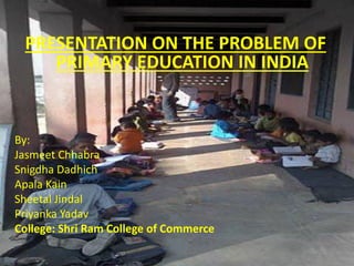 PRESENTATION ON THE PROBLEM OF
PRIMARY EDUCATION IN INDIA
By:
Jasmeet Chhabra
Snigdha Dadhich
Apala Kain
Sheetal Jindal
Priyanka Yadav
College: Shri Ram College of Commerce
 