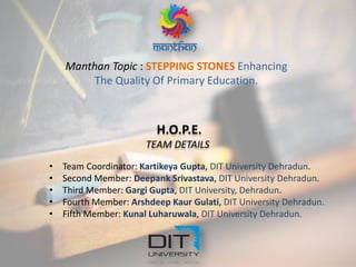 Manthan Topic : STEPPING STONES Enhancing
The Quality Of Primary Education.
H.O.P.E.
TEAM DETAILS
• Team Coordinator: Kartikeya Gupta, DIT University Dehradun.
• Second Member: Deepank Srivastava, DIT University Dehradun.
• Third Member: Gargi Gupta, DIT University, Dehradun.
• Fourth Member: Arshdeep Kaur Gulati, DIT University Dehradun.
• Fifth Member: Kunal Luharuwala, DIT University Dehradun.
 