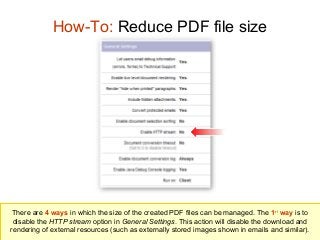 How-To: Reduce PDF file size

There are 4 ways in which the size of the created PDF files can be managed. The 1st way is to
disable the HTTP stream option in General Settings. This action will disable the download and
rendering of external resources (such as externally stored images shown in emails and similar).

 