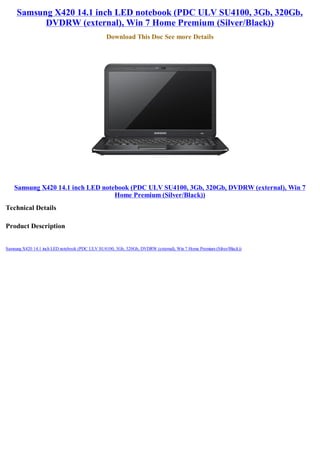 Samsung X420 14.1 inch LED notebook (PDC ULV SU4100, 3Gb, 320Gb,
           DVDRW (external), Win 7 Home Premium (Silver/Black))
                                                 Download This Doc See more Details




    Samsung X420 14.1 inch LED notebook (PDC ULV SU4100, 3Gb, 320Gb, DVDRW (external), Win 7
                                   Home Premium (Silver/Black))
Technical Details

Product Description


Samsung X420 14.1 inch LED notebook (PDC ULV SU4100, 3Gb, 320Gb, DVDRW (external), Win 7 Home Premium (Silver/Black))
 
