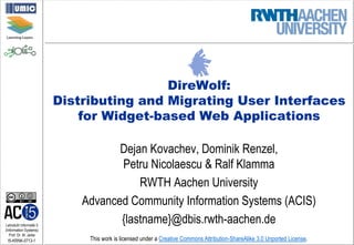 Lehrstuhl Informatik 5
(Information Systems)
Prof. Dr. M. Jarke
I5-KRNK-0713-1 This work is licensed under a Creative Commons Attribution-ShareAlike 3.0 Unported License.
DireWolf:
Distributing and Migrating User Interfaces
for Widget-based Web Applications
Dejan Kovachev, Dominik Renzel,
Petru Nicolaescu & Ralf Klamma
RWTH Aachen University
Advanced Community Information Systems (ACIS)
{lastname}@dbis.rwth-aachen.de
 