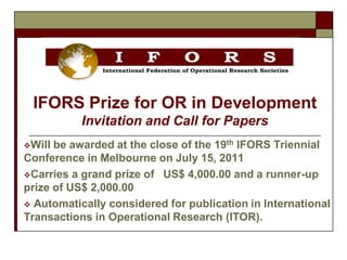 IFORS Prize for OR in Development
           Invitation and Call for Papers
Will be awarded at the close of the 19th IFORS Triennial
Conference in Melbourne on July 15, 2011
Carries a grand prize of US$ 4,000.00 and a runner-up
prize of US$ 2,000.00
 Automatically considered for publication in International
Transactions in Operational Research (ITOR).
 