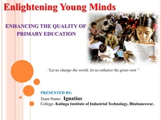 Enlightening Young Minds
ENHANCING THE QUALITY OF
PRIMARY EDUCATION
PRESENTED BY:
Team Name- Ignatius
College- Kalinga Institute of Industrial Technology, Bhubaneswar.
“Let us change the world, let us enhance the grass root “
 