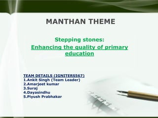 MANTHAN THEME
Stepping stones:
Enhancing the quality of primary
education
TEAM DETAILS (IGNITERS567)
1.Ankit Singh (Team Leader)
2.Amarjeet kumar
3.Suraj
4.Dayasindhu
5.Piyush Prabhakar
 