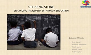 STEPPING STONE
ENHANCING THE QUALITY OF PRIMARY EDUCATION
Ankit Kumar
Ashutosh Deshpande
Ashish Saurav
Avinash Kumar
Rachit Gupta
Students of IIFT Kolkata
 