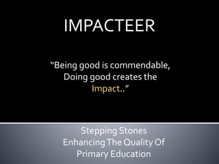 IMPACTEER
“Being good is commendable,
Doing good creates the
Impact..”
Stepping Stones
EnhancingThe Quality Of
Primary Education
 