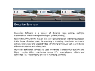 Executive Summary


                     Impossible Software is a pioneer of dynamic video editing, real-time
                     customization and streaming technologies (patent pending).
                     Founded in 2008 with the mission that video personalization and individualization
                     is the future of online video, the company is providing cloud-based services to
                     deliver personalized and targeted video advertising formats, as well as web-based
                     video customization and editing tools.
                     Impossible Software's services are used worldwide to create truly dynamic and
                     highly creative video experiences across PCs, smart-phones, tablets and
                     connected TVs. The company is based in Hamburg, Germany.




June 2012 | Impossible Software
 