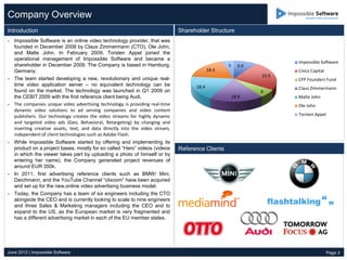Company Overview
Introduction                                                                  Shareholder Structure
- Impossible Software is an online video technology provider, that was
  founded in December 2008 by Claus Zimmermann (CTO), Ole John,
  and Malte John. In February 2009, Torsten Appel joined the
  operational management of Impossible Software and became a
                                                                                                                     Impossible Software
  shareholder in December 2009. The Company is based in Hamburg,                                  5     9.9
  Germany.                                                                                 18.4                      Cinco Capital
                                                                                                              23.9
- The team started developing a new, revolutionary and unique real-                                                  CFP Founders Fund
  time video application server – no equivalent technology can be                   18.4                             Claus Zimmermann
  found on the market. The technology was launched in Q1 2009 on                                              6
  the CEBIT 2009 with the first reference client being Audi.                                          18.4           Malte John
- The companies unique video advertising technology is providing real-time                                           Ole John
  dynamic video solutions to ad serving companies and video content
  publishers. Our technology creates the video streams for highly dynamic                                            Torsten Appel
  and targeted video ads (Geo, Behavioral, Retargeting) by changing and
  inserting creative assets, text, and data directly into the video stream,
  independent of client technologies such as Adobe Flash.
- While Impossible Software started by offering and implementing its
  product on a project bases, mostly for so called “Hero” videos (videos      Reference Clients
  in which the viewer takes part by uploading a photo of himself or by
  entering her name), the Company generated project revenues of
  around EUR 350k.
- In 2011, first advertising reference clients such as BMW/ Mini,
  Deichmann, and the YouTube Channel “clixoom” have been acquired
  and set up for the new,online video advertising business model.
- Today, the Company has a team of six engineers including the CTO
  alongside the CEO and is currently looking to scale to nine engineers
  and three Sales & Marketing managers including the CEO and to
  expand to the US, as the European market is very fragmented and
  has a different advertising market in each of the EU member states.




June 2012 | Impossible Software                                                                                                      Page 3
 