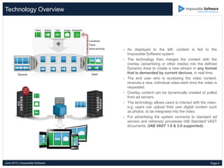 Technology Overview




                                  - As displayed to the left, content is fed to the
                                    Impossible Software system
                                  - The technology then merges the content with the
                                    overlay (advertising or other media) into the defined
                                    Dynamic Area to create a new stream in any format
                                    that is demanded by current devices, in real time.
                                  - The end user who is accessing the video content,
                                    receives a new, individual video each time the video is
                                    requested.
                                  - Overlay content can be dynamically created or pulled
                                    from ad servers.
                                  - The technology allows users to interact with the video,
                                    e.g. users can upload their own digital content such
                                    as photos, to be integrated into the video.
                                  - For advertising the system connects to standard ad
                                    servers and retrieves/ processes IAB Standard VAST
                                    documents. (IAB VAST 1.0 & 2.0 supported).




June 2012 | Impossible Software                                                        Page 4
 