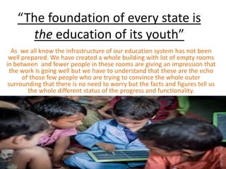 “The foundation of every state is
the education of its youth”
As we all know the infrastructure of our education system has not been
well prepared. We have created a whole building with lot of empty rooms
in between and fewer people in these rooms are giving an impression that
the work is going well but we have to understand that these are the echo
of those few people who are trying to convince the whole outer
surrounding that there is no need to worry but the facts and figures tell us
the whole different status of the progress and functionality.
 