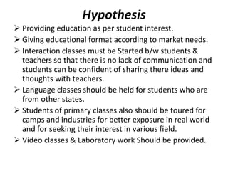 Hypothesis
 Providing education as per student interest.
 Giving educational format according to market needs.
 Interaction classes must be Started b/w students &
teachers so that there is no lack of communication and
students can be confident of sharing there ideas and
thoughts with teachers.
 Language classes should be held for students who are
from other states.
 Students of primary classes also should be toured for
camps and industries for better exposure in real world
and for seeking their interest in various field.
 Video classes & Laboratory work Should be provided.
 