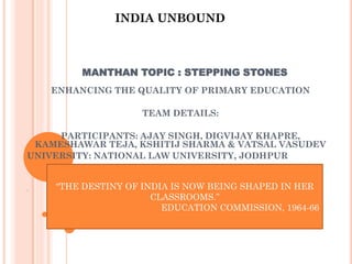 MANTHAN TOPIC : STEPPING STONES
ENHANCING THE QUALITY OF PRIMARY EDUCATION
TEAM DETAILS:
PARTICIPANTS: AJAY SINGH, DIGVIJAY KHAPRE,
KAMESHAWAR TEJA, KSHITIJ SHARMA & VATSAL VASUDEV
UNIVERSITY: NATIONAL LAW UNIVERSITY, JODHPUR
“
“THE DESTINY OF INDIA IS NOW BEING SHAPED IN HER
CLASSROOMS.”
EDUCATION COMMISSION, 1964-66
INDIA UNBOUND
 
