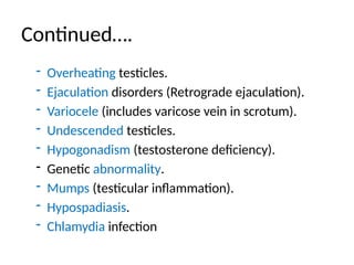 Continued….
- Overheating testicles.
- Ejaculation disorders (Retrograde ejaculation).
- Variocele (includes varicose vein in scrotum).
- Undescended testicles.
- Hypogonadism (testosterone deficiency).
- Genetic abnormality.
- Mumps (testicular inflammation).
- Hypospadiasis.
- Chlamydia infection
 