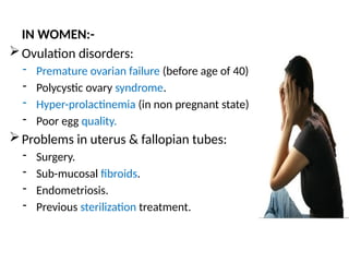 IN WOMEN:-
Ovulation disorders:
- Premature ovarian failure (before age of 40)
- Polycystic ovary syndrome.
- Hyper-prolactinemia (in non pregnant state)
- Poor egg quality.
Problems in uterus & fallopian tubes:
- Surgery.
- Sub-mucosal fibroids.
- Endometriosis.
- Previous sterilization treatment.
 