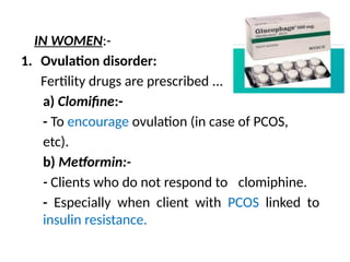 IN WOMEN:-
1. Ovulation disorder:
Fertility drugs are prescribed ...
a) Clomifine:-
- To encourage ovulation (in case of PCOS,
etc).
b) Metformin:-
- Clients who do not respond to clomiphine.
- Especially when client with PCOS linked to
insulin resistance.
 