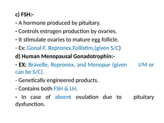 c) FSH:-
- A hormone produced by pituitary.
- Controls estrogen production by ovaries.
- It stimulate ovaries to mature egg follicle.
- Ex: Gonal-F, Repronex,Follistim,(given S/C)
d) Human Menopausal Gonadotrophin:-
- EX: Bravelle, Repronex, and Menopur (given I/M or
can be S/C).
- Genetically engineered products.
- Contains both FSH & LH.
- In case of absent ovulation due to pituitary
dysfunction.
 