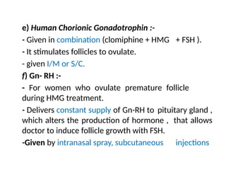 e) Human Chorionic Gonadotrophin :-
- Given in combination (clomiphine + HMG + FSH ).
- It stimulates follicles to ovulate.
- given I/M or S/C.
f) Gn- RH :-
- For women who ovulate premature follicle
during HMG treatment.
- Delivers constant supply of Gn-RH to pituitary gland ,
which alters the production of hormone , that allows
doctor to induce follicle growth with FSH.
-Given by intranasal spray, subcutaneous injections
 