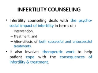 INFERTILITY COUNSELING
• Infertility counseling deals with the psycho-
social impact of infertility in terms of :
– Intervention,
– Treatment, and
– After-effects of both successful and unsuccessful
treatments.
• It also involves therapeutic work to help
patient cope with the consequences of
infertility & treatment.
 