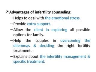 Advantages of infertility counseling:
– Helps to deal with the emotional stress.
– Provide extra support.
– Allow the client in exploring all possible
options for family.
– Help the couples in overcoming the
dilemmas & deciding the right fertility
treatment.
– Explains about the infertility management &
specific treatment.
 