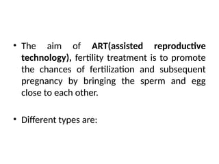 • The aim of ART(assisted reproductive
technology), fertility treatment is to promote
the chances of fertilization and subsequent
pregnancy by bringing the sperm and egg
close to each other.
• Different types are:
 