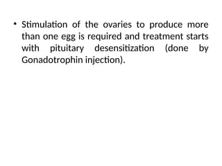 • Stimulation of the ovaries to produce more
than one egg is required and treatment starts
with pituitary desensitization (done by
Gonadotrophin injection).
 