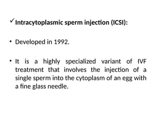 Intracytoplasmic sperm injection (ICSI):
• Developed in 1992.
• It is a highly specialized variant of IVF
treatment that involves the injection of a
single sperm into the cytoplasm of an egg with
a fine glass needle.
 