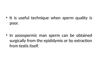 • It is useful technique when sperm quality is
poor.
• In azoospermic man sperm can be obtained
surgically from the epididymis or by extraction
from testis itself.
 