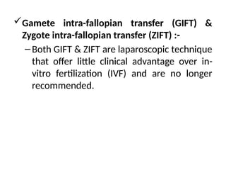 Gamete intra-fallopian transfer (GIFT) &
Zygote intra-fallopian transfer (ZIFT) :-
–Both GIFT & ZIFT are laparoscopic technique
that offer little clinical advantage over in-
vitro fertilization (IVF) and are no longer
recommended.
 