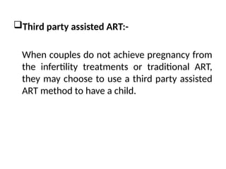 Third party assisted ART:-
When couples do not achieve pregnancy from
the infertility treatments or traditional ART,
they may choose to use a third party assisted
ART method to have a child.
 