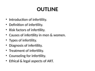 OUTLINE
• Introduction of infertility.
• Definition of infertility.
• Risk factors of infertility.
• Causes of infertility in men & women.
• Types of infertility.
• Diagnosis of infertility.
• Treatment of infertility.
• Counseling for infertility.
• Ethical & legal aspects of ART.
 