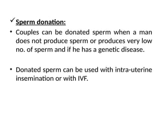 Sperm donation:
• Couples can be donated sperm when a man
does not produce sperm or produces very low
no. of sperm and if he has a genetic disease.
• Donated sperm can be used with intra-uterine
insemination or with IVF.
 