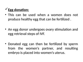 Egg donation:
• This can be used when a women does not
produce healthy egg that can be fertilized .
• An egg donor undergoes ovary stimulation and
egg retrieval steps of IVF.
• Donated egg can then be fertilized by sperm
from the women‘s partner, and resulting
embryo is placed into women’s uterus.
 