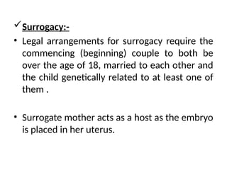 Surrogacy:-
• Legal arrangements for surrogacy require the
commencing (beginning) couple to both be
over the age of 18, married to each other and
the child genetically related to at least one of
them .
• Surrogate mother acts as a host as the embryo
is placed in her uterus.
 