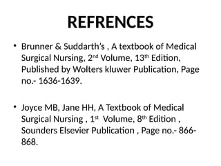 REFRENCES
• Brunner & Suddarth’s , A textbook of Medical
Surgical Nursing, 2nd
Volume, 13th
Edition,
Published by Wolters kluwer Publication, Page
no.- 1636-1639.
• Joyce MB, Jane HH, A Textbook of Medical
Surgical Nursing , 1st
Volume, 8th
Edition ,
Sounders Elsevier Publication , Page no.- 866-
868.
 